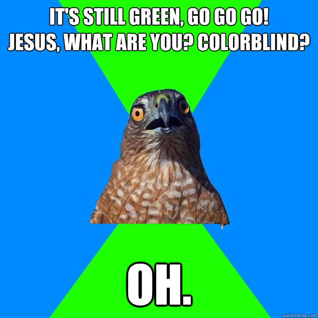 it's still green, go go go!              jesus, what are you? colorblind?  oh.  Hawkward