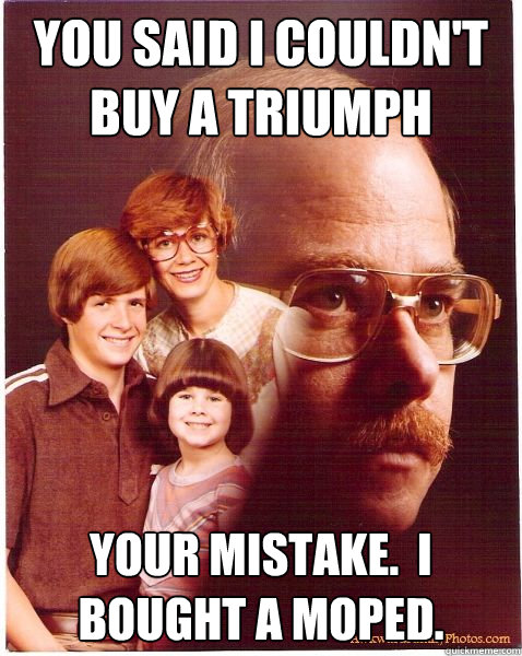 You said I couldn't buy a Triumph Your mistake.  I bought a Moped.  Vengeance Dad