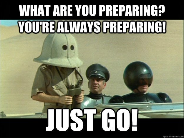 What are you preparing? You're always preparing! Just go!  Preparing Spaceballs