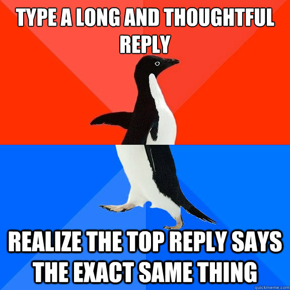 Type a long and thoughtful reply Realize the top reply says the exact same thing  Socially Awesome Awkward Penguin