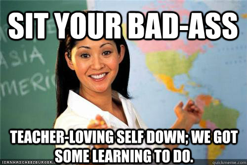 Sit your bad-ass teacher-loving self down; we got some learning to do. - Sit your bad-ass teacher-loving self down; we got some learning to do.  Terrible teacher