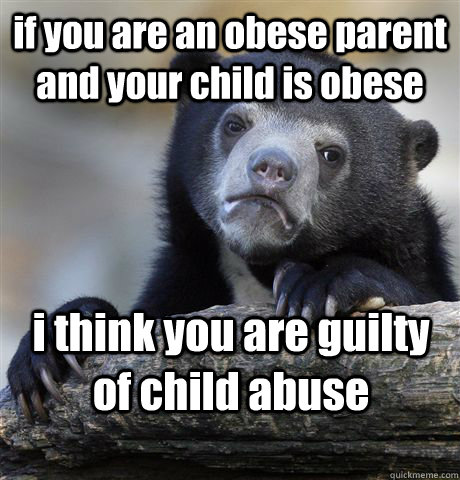 if you are an obese parent and your child is obese i think you are guilty of child abuse  Confession Bear