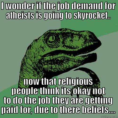 I WONDER IF THE JOB DEMAND FOR ATHEISTS IS GOING TO SKYROCKET.. NOW THAT RELIGIOUS PEOPLE THINK ITS OKAY NOT TO DO THE JOB THEY ARE GETTING PAID FOR, DUE TO THERE BELIEFS.... Philosoraptor