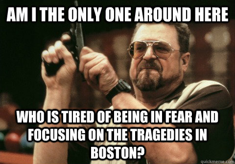 Am I the only one around here who is tired of being in fear and focusing on the tragedies in boston? - Am I the only one around here who is tired of being in fear and focusing on the tragedies in boston?  Am I the only one