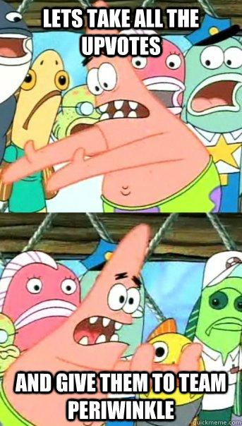 Lets take all the upvotes and give them to team periwinkle  Push it somewhere else Patrick