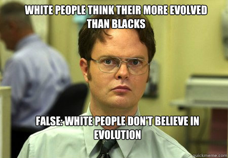 white people think their more evolved than blacks False: white people don't believe in evolution   Schrute
