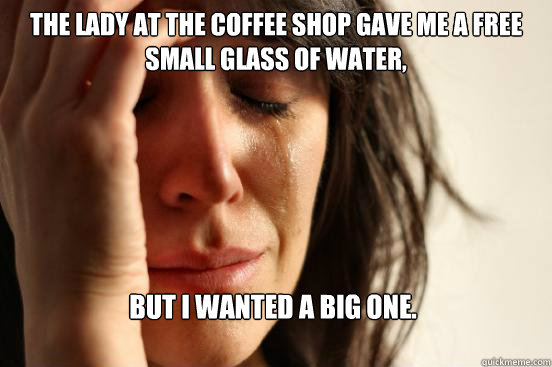 The lady at the coffee shop gave me a free small glass of water,  but I wanted a big one.   First World Problems