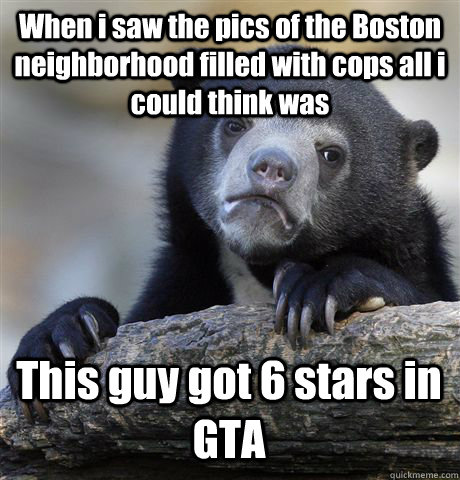 When i saw the pics of the Boston neighborhood filled with cops all i could think was This guy got 6 stars in GTA  Confession Bear