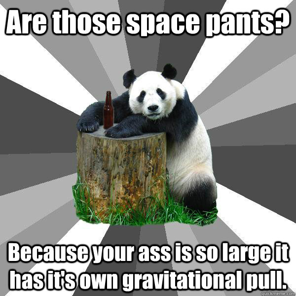 Are those space pants? Because your ass is so large it has it's own gravitational pull.  Pickup-Line Panda