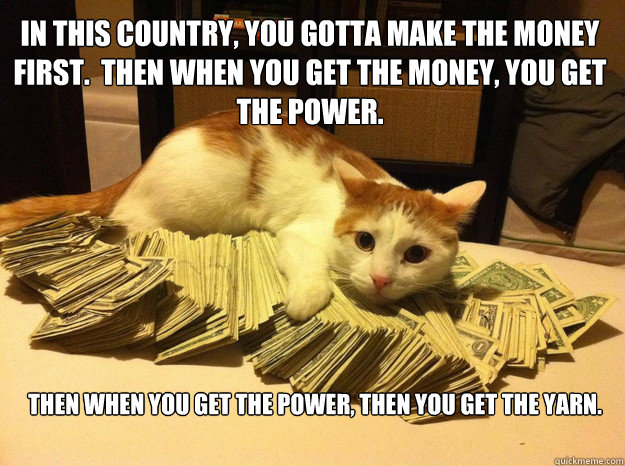 In this country, you gotta make the money first.  Then when you get the money, you get the power. Then when you get the power, then you get the yarn.  - In this country, you gotta make the money first.  Then when you get the money, you get the power. Then when you get the power, then you get the yarn.   Kingpin Cat