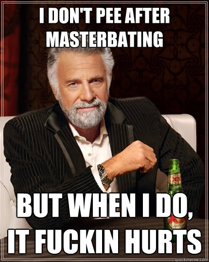I don't pee after masterbating but when I do, it fuckin hurts  The Most Interesting Man In The World