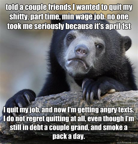 told a couple friends I wanted to quit my shitty, part time, min wage job. no one took me seriously because it's april 1st I quit my job, and now I'm getting angry texts. I do not regret quitting at all, even though I'm still in debt a couple grand, and s - told a couple friends I wanted to quit my shitty, part time, min wage job. no one took me seriously because it's april 1st I quit my job, and now I'm getting angry texts. I do not regret quitting at all, even though I'm still in debt a couple grand, and s  Confession Bear