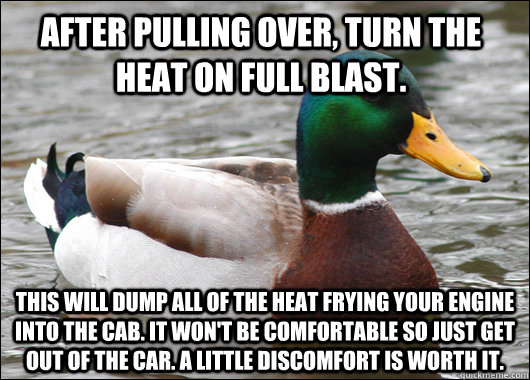 after pulling over, turn the heat on full blast. this will dump all of the heat frying your engine into the cab. It won't be comfortable so just get out of the car. a little discomfort is worth it.   Actual Advice Mallard