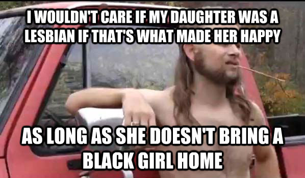 I WOULDN'T CARE IF MY DAUGHTER WAS A LESBIAN IF THAT'S WHAT MADE HER HAPPY  AS LONG AS SHE DOESN'T BRING A BLACK GIRL HOME - I WOULDN'T CARE IF MY DAUGHTER WAS A LESBIAN IF THAT'S WHAT MADE HER HAPPY  AS LONG AS SHE DOESN'T BRING A BLACK GIRL HOME  Almost Politically Correct Redneck