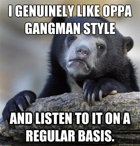 I genuinely like oppa gangman style and listen to it on a regular basis.  Confession Bear