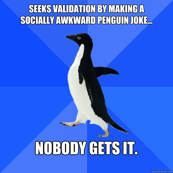 Seeks validation by making a
socially awkward penguin joke...  nobody gets it.   Socially Awkward Penguin