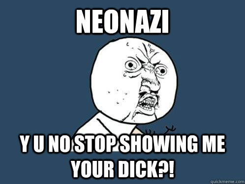 NEONAZI y u no stop showing me your dick?!  Y U No
