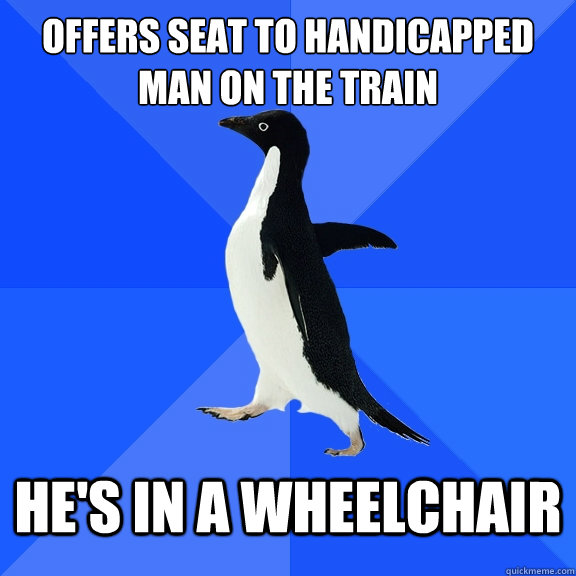 OFFERS SEAT TO HANDICAPPED 
mAN ON THE TRAIN hE'S IN A WHEELCHAIR    Socially Awkward Penguin