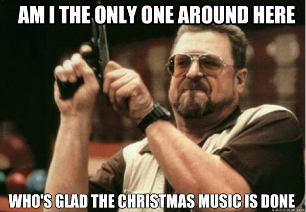 AM I THE ONLY ONE AROUND HERE Who's glad the Christmas music is done  - AM I THE ONLY ONE AROUND HERE Who's glad the Christmas music is done   Misc