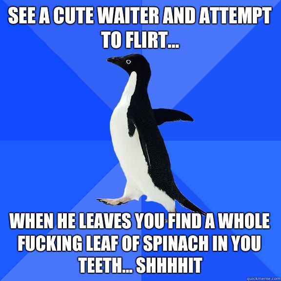 See a cute waiter and attempt to flirt... When he leaves you find a whole fucking leaf of spinach in you teeth... Shhhhit  Socially Awkward Penguin