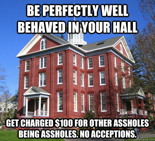 Be perfectly well behaved in your hall Get charged $100 for other assholes being assholes. No acceptions. - Be perfectly well behaved in your hall Get charged $100 for other assholes being assholes. No acceptions.  Scumbag Administration