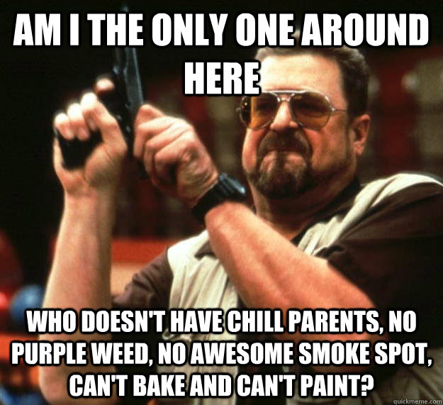 am I the only one around here Who doesn't have chill parents, no purple weed, no awesome smoke spot, can't bake and can't paint? - am I the only one around here Who doesn't have chill parents, no purple weed, no awesome smoke spot, can't bake and can't paint?  Angry Walter