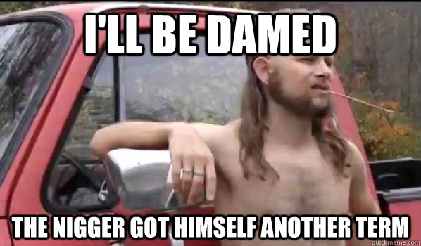 I'll be Damed the nigger got himself another term  Almost Politically Correct Redneck