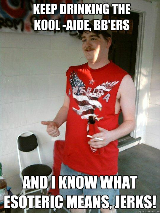 KEEP DRINKING THE 
KOOL -AIDE, BB'ers And I Know what esoteric means, jerks!  Redneck Randal