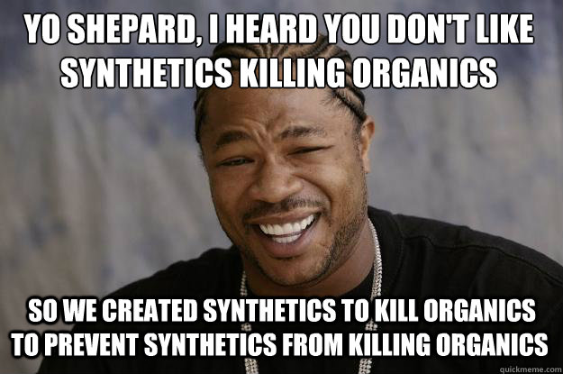 Yo Shepard, I heard you don't﻿ like synthetics killing organics  So we created synthetics to kill organics to prevent synthetics from killing organics - Yo Shepard, I heard you don't﻿ like synthetics killing organics  So we created synthetics to kill organics to prevent synthetics from killing organics  Xzibit meme