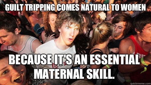 Guilt tripping comes natural to women because it's an essential maternal skill.  Sudden Clarity Clarence