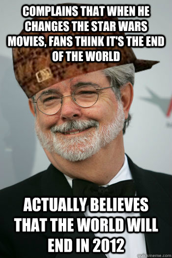 Complains that when he changes the Star Wars movies, fans think it's the end of the world Actually believes that the world will end in 2012  Scumbag George Lucas