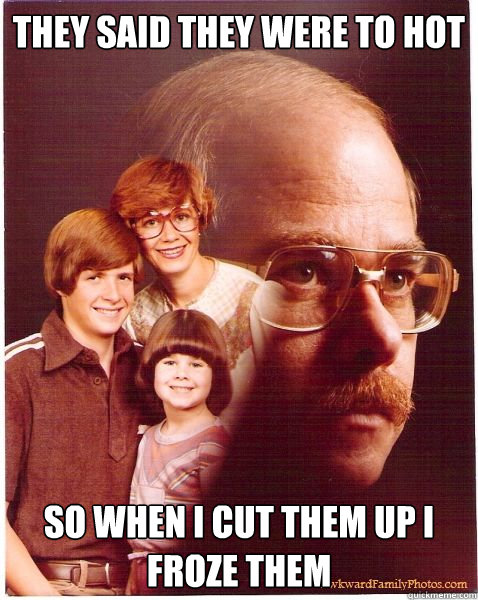 They said they were to hot so when i cut them up i froze them   Vengeance Dad