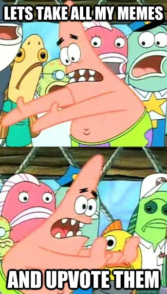 Lets take all my memes and upvote them  Push it somewhere else Patrick