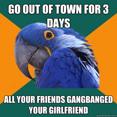 go out of town for 3 days all your friends gangbanged your girlfriend  Paranoid Parrot