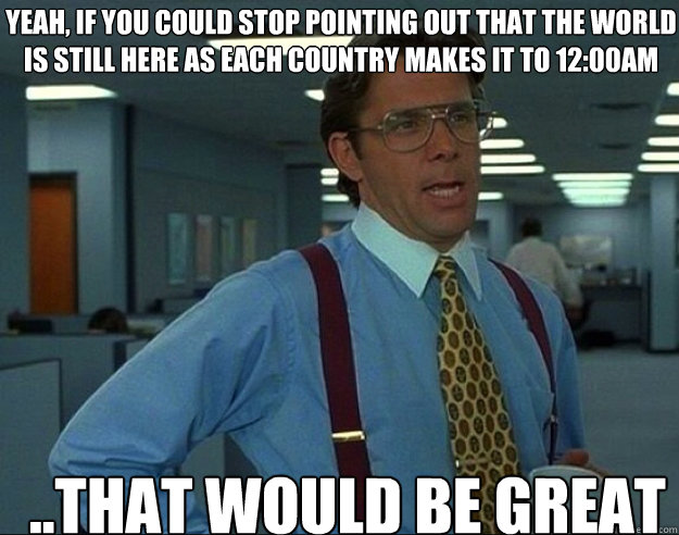 YEAH, IF YOU COULD STOP POINTING OUT THAT THE WORLD IS STILL HERE AS EACH COUNTRY MAKES IT TO 12:00AM ..THAT WOULD BE GREAT  