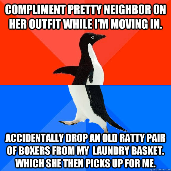 compliment pretty neighbor on her outfit while I'm moving in. accidentally drop an old ratty pair of boxers from my  laundry basket. Which she then picks up for me.  Socially Awesome Awkward Penguin