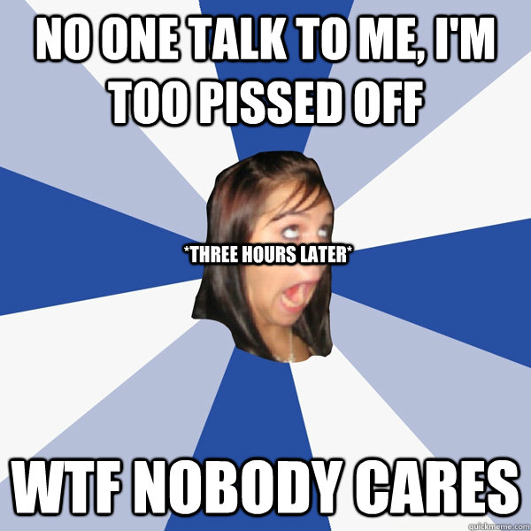 No one talk to me, i'm too pissed off WTF NOBODY CARES *Three hours later* - No one talk to me, i'm too pissed off WTF NOBODY CARES *Three hours later*  Annoying Facebook Girl
