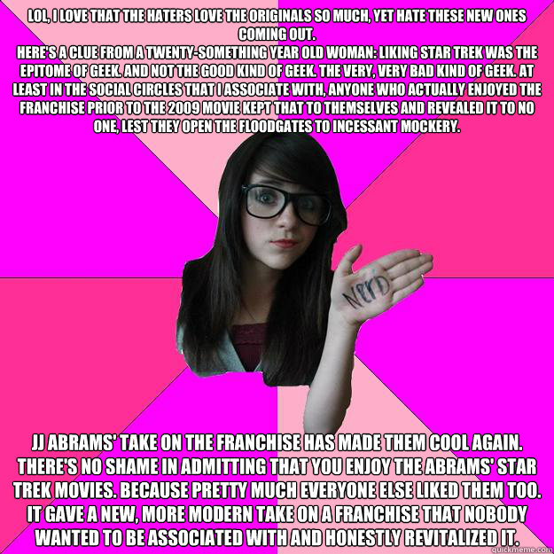 LOL, I love that the haters love the originals so much, yet hate these new ones coming out.
Here's a clue from a twenty-something year old woman: Liking Star Trek was the epitome of geek. And not the good kind of geek. The very, very bad kind of geek. At  - LOL, I love that the haters love the originals so much, yet hate these new ones coming out.
Here's a clue from a twenty-something year old woman: Liking Star Trek was the epitome of geek. And not the good kind of geek. The very, very bad kind of geek. At   Idiot Nerd Girl