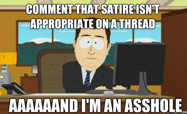 Comment that satire isn't appropriate on a thread AAAAAAND I'm an asshole  aaaand its gone