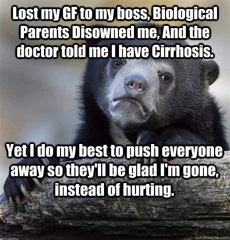 Lost my GF to my boss, Biological Parents Disowned me, And the doctor told me I have Cirrhosis.  Yet I do my best to push everyone away so they'll be glad I'm gone, instead of hurting.  Confession Bear