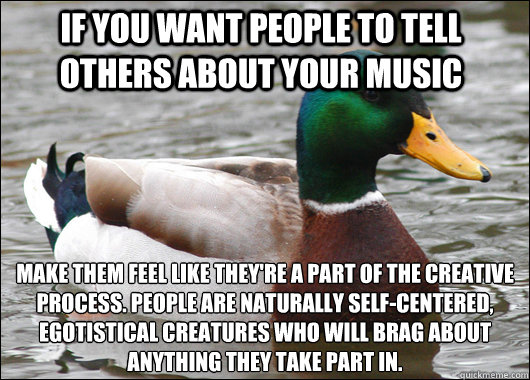 If you want people to tell others about your music make them feel like they're a part of the creative process. People are naturally self-centered, egotistical creatures who will brag about anything they take part in.  Actual Advice Mallard