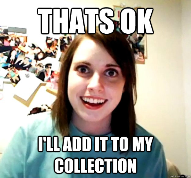 thats ok I'll add it to my collection  Overly Attached Girlfriend