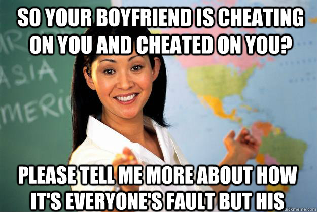 so your boyfriend is cheating on you and cheated on you? please tell me more about how it's everyone's fault but his  Unhelpful High School Teacher