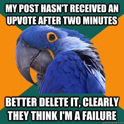 My post hasn't received an upvote after two minutes  Better delete it, clearly they think I'm a failure  Paranoid Parrot