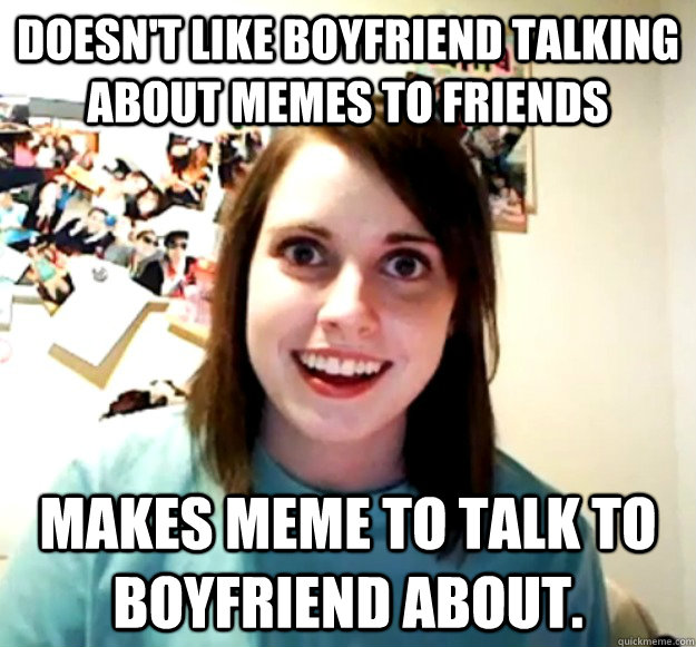 Doesn't like boyfriend talking about memes to friends Makes meme to talk to boyfriend about.  Overly Attached Girlfriend