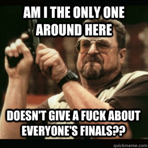 Am i the only one around here Doesn't give a fuck about everyone's finals?? - Am i the only one around here Doesn't give a fuck about everyone's finals??  Misc