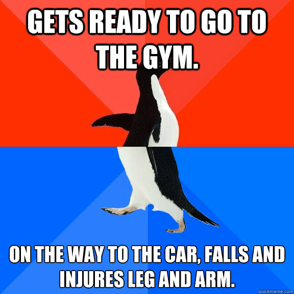 Gets ready to go to the gym.  On the way to the car, falls and injures leg and arm.  Socially Awesome Awkward Penguin