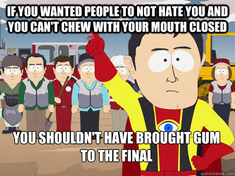If you wanted people to not hate you and you can't chew with your mouth closed you shouldn't have brought gum to the final  Captain Hindsight