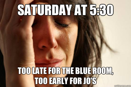Saturday at 5:30 Too late for the Blue Room,
Too early for Jo's  First World Problems