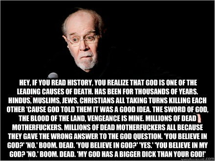   Hey, if you read history, you realize that God is one of the leading causes of death. Has been for thousands of years. Hindus, Muslims, Jews, Christians all taking turns killing each other 'cause God told them it was a good idea. The sword of God, the b -   Hey, if you read history, you realize that God is one of the leading causes of death. Has been for thousands of years. Hindus, Muslims, Jews, Christians all taking turns killing each other 'cause God told them it was a good idea. The sword of God, the b  George Carlin